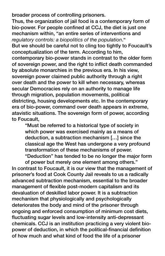 broader process of controlling prisoners. Thus, the organization of jail food is a contemporary form of bio-power. For people confined at CCJ, the diet is just one mechanism within, “an entire series of interventions and regulatory controls: a biopolitics of the population.” But we should be careful not to cling too tightly to Foucault’s conceptualization of the term. According to him, contemporary bio-power stands in contrast to the older form of sovereign power, and the right to inflict death commanded by absolute monarchies in the previous era. In his view, sovereign power claimed public authority through a right over death and the power to kill when necessary, whereas secular Democracies rely on an authority to manage life through migration, population movements, political districting, housing developments etc. In the contemporary era of bio-power, command over death appears in extreme, atavistic situations. The sovereign form of power, according to Foucault, “Must be referred to a historical type of society in which power was exercised mainly as a means of deduction, a subtraction mechanism [...] since the classical age the West has undergone a very profound transformation of these mechanisms of power. “Deduction” has tended to be no longer the major form of power but merely one element among others.” In contrast to Foucault, it is our view that the management of prisoner’s food at Cook County Jail reveals to us a radically advanced subtraction mechanism, essential to the broader management of flexible post-modern capitalism and its devaluation of deskilled labor power. It is a subtraction mechanism that physiologically and psychologically deteriorates the body and mind of the prisoner through ongoing and enforced consumption of minimum cost diets, fluctuating sugar levels and low-intensity anti-depressant chemicals. GCJ is an institution practicing a very violent bio- power of deduction, in which the political-financial definition of how much and what kind of food the life of a prisoner 